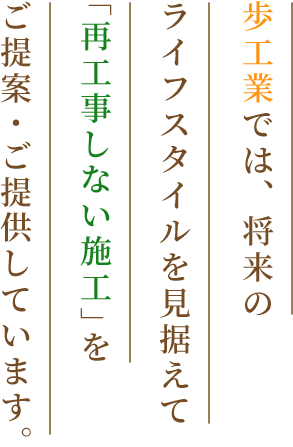 歩工業では、将来のライフスタイルを見据えて「再工事しない施工」をご提案・ご提供しています。